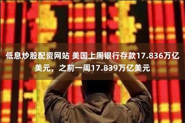 低息炒股配资网站 美国上周银行存款17.836万亿美元，之前