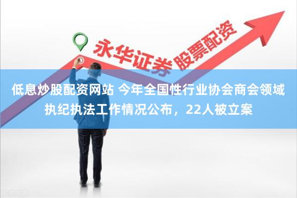 低息炒股配资网站 今年全国性行业协会商会领域执纪执法工作情况