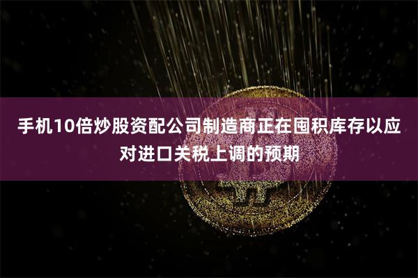 手机10倍炒股资配公司制造商正在囤积库存以应对进口关税上调的